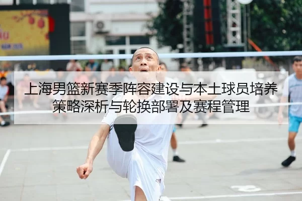 上海男篮新赛季阵容建设与本土球员培养策略深析与轮换部署及赛程管理